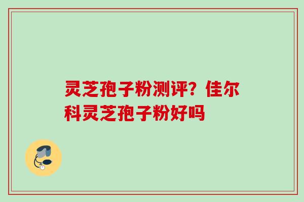 灵芝孢子粉测评？佳尔科灵芝孢子粉好吗