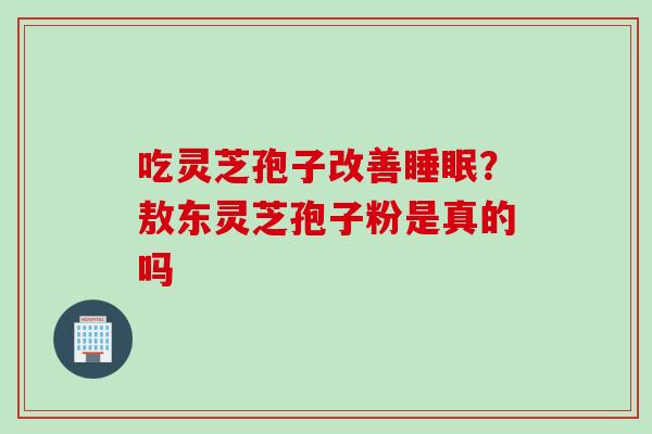 吃灵芝孢子改善睡眠？敖东灵芝孢子粉是真的吗