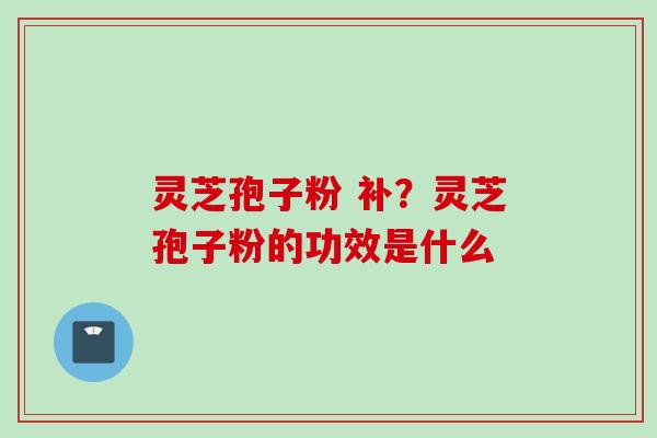 灵芝孢子粉 补？灵芝孢子粉的功效是什么