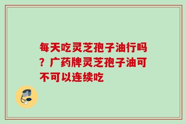 每天吃灵芝孢子油行吗？广药牌灵芝孢子油可不可以连续吃