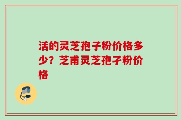 活的灵芝孢子粉价格多少？芝甫灵芝孢孑粉价格