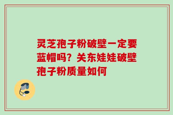 灵芝孢子粉破壁一定要蓝帽吗？关东娃娃破壁孢子粉质量如何
