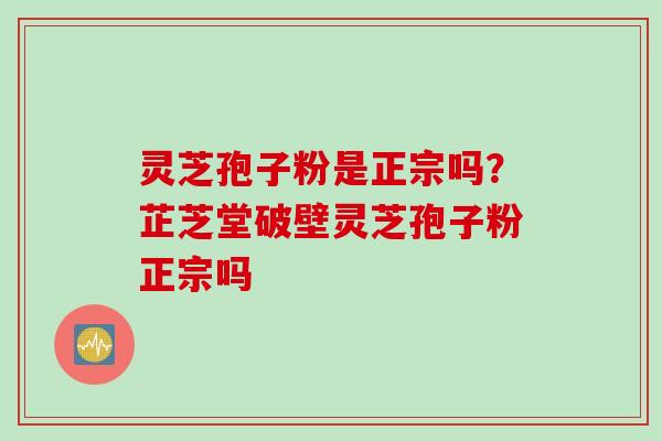 灵芝孢子粉是正宗吗？芷芝堂破壁灵芝孢子粉正宗吗