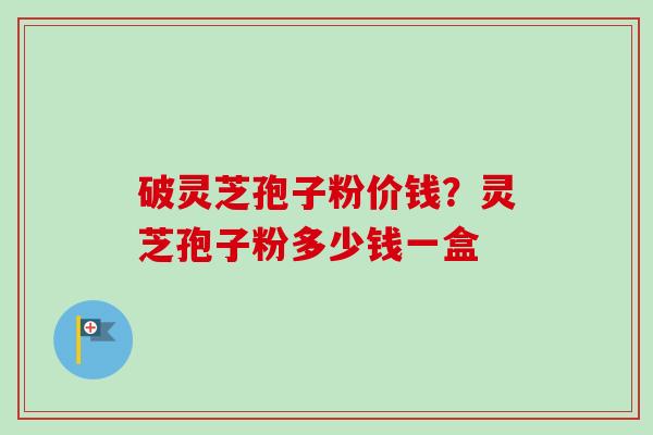 破灵芝孢子粉价钱？灵芝孢子粉多少钱一盒