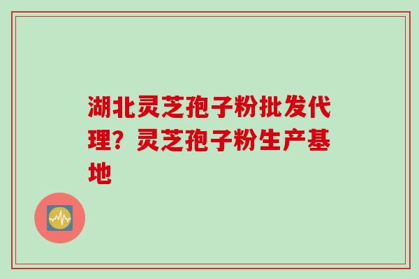 湖北灵芝孢子粉批发代理？灵芝孢子粉生产基地