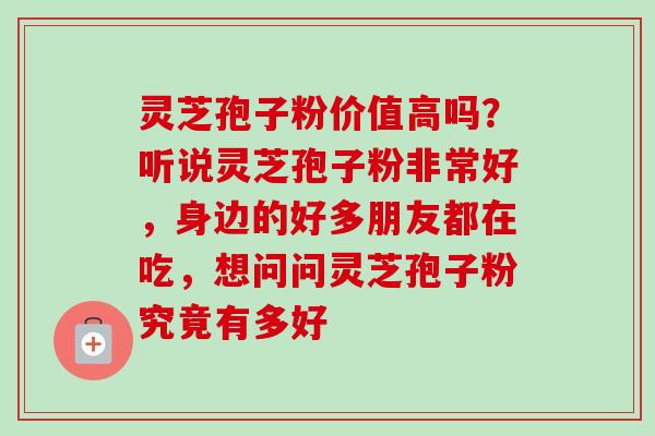 灵芝孢子粉价值高吗？听说灵芝孢子粉非常好，身边的好多朋友都在吃，想问问灵芝孢子粉究竟有多好