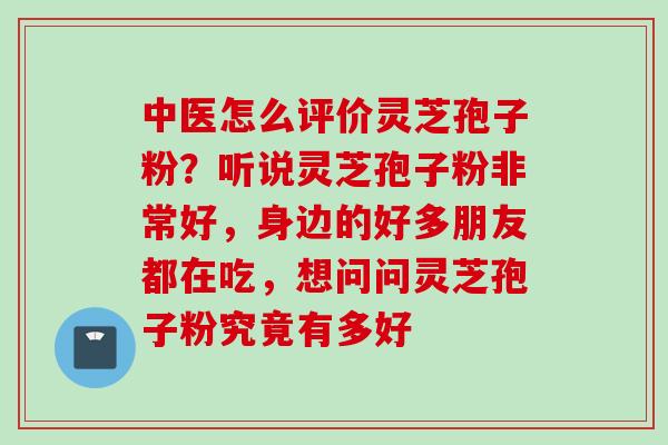 中医怎么评价灵芝孢子粉？听说灵芝孢子粉非常好，身边的好多朋友都在吃，想问问灵芝孢子粉究竟有多好