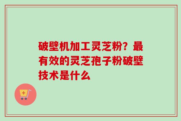 破壁机加工灵芝粉？有效的灵芝孢子粉破壁技术是什么