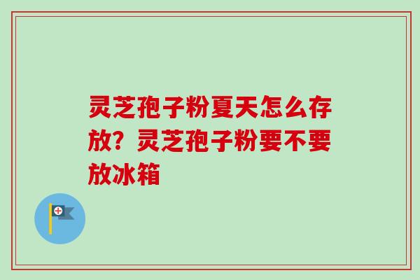 灵芝孢子粉夏天怎么存放?灵芝孢子粉要不要放冰箱 灵芝孢子粉夏天怎么存放?灵芝孢子粉要不要放冰箱