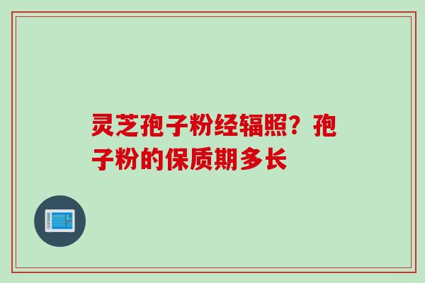 灵芝孢子粉经辐照?孢子粉的保质期多长 灵芝孢子粉经辐照?孢子粉的保质期多长