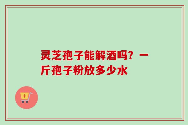 灵芝孢子能解酒吗？一斤孢子粉放多少水