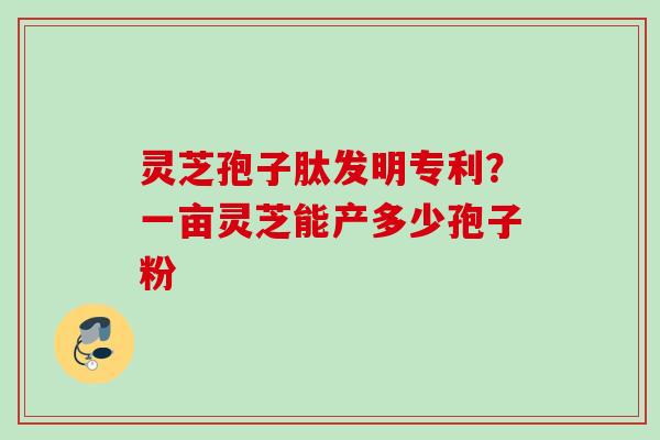 灵芝孢子肽发明专利？一亩灵芝能产多少孢子粉