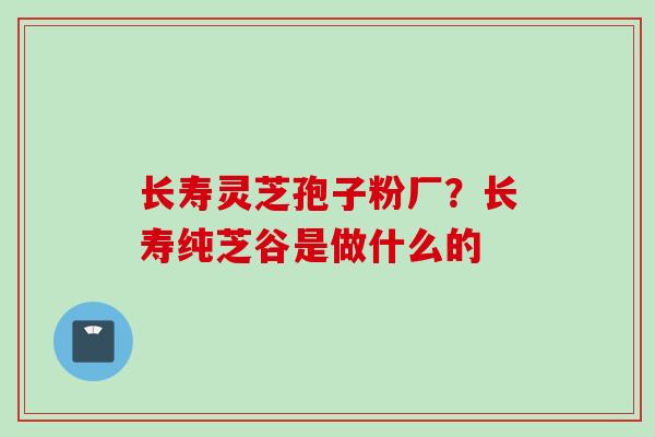长寿灵芝孢子粉厂?长寿纯芝谷是做什么的 长寿灵芝孢子粉厂?长寿纯芝谷是做什么的