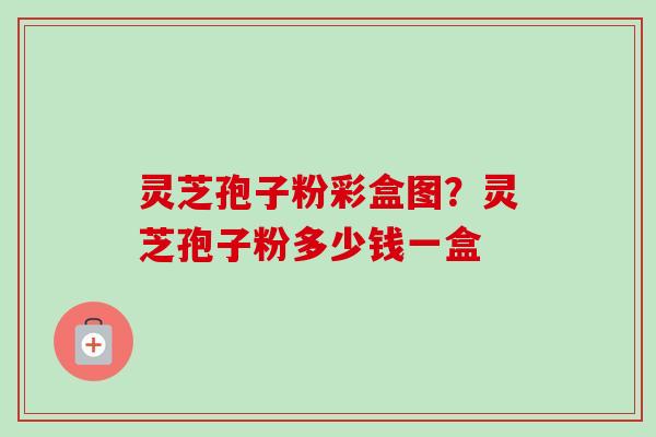 灵芝孢子粉彩盒图？灵芝孢子粉多少钱一盒