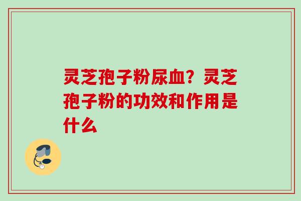 灵芝孢子粉尿血？灵芝孢子粉的功效和作用是什么