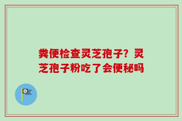 粪便检查灵芝孢子？灵芝孢子粉吃了会便秘吗