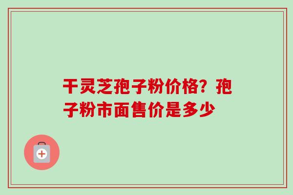 干灵芝孢子粉价格?孢子粉市面售价是多少 干灵芝孢子粉价格?孢子粉市面售价是多少