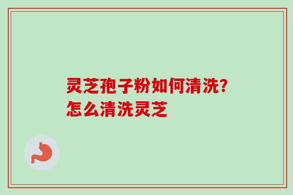 灵芝孢子粉如何清洗？怎么清洗灵芝