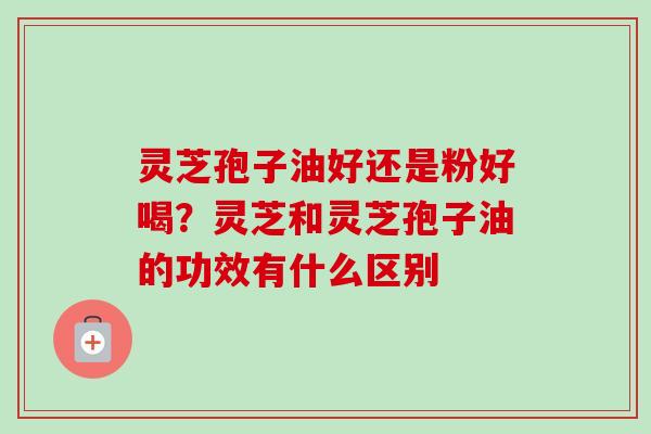 灵芝孢子油好还是粉好喝?灵芝和灵芝孢子油的功效有什么区别 灵芝孢子油好还是粉好喝?灵芝和灵芝孢子油的功效有什么区别