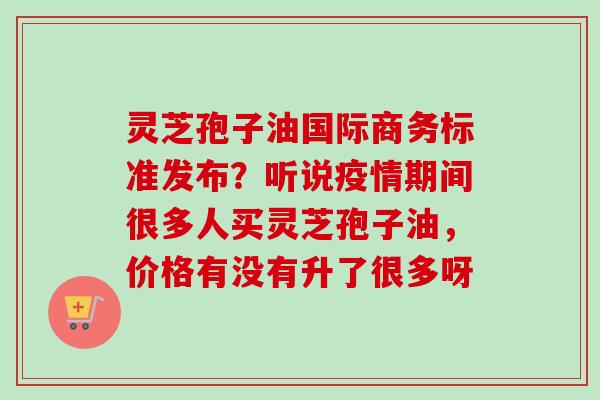 灵芝孢子油国际商务标准发布？听说疫情期间很多人买灵芝孢子油，价格有没有升了很多呀