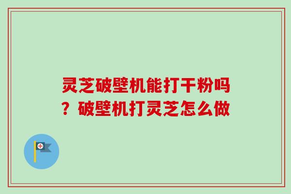 灵芝破壁机能打干粉吗？破壁机打灵芝怎么做