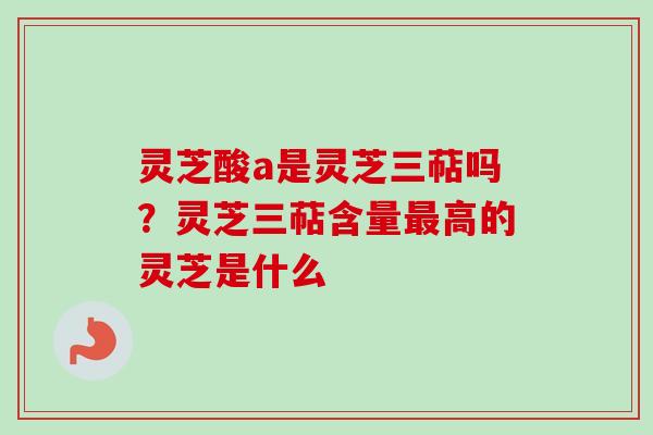 灵芝酸a是灵芝三萜吗？灵芝三萜含量最高的灵芝是什么
