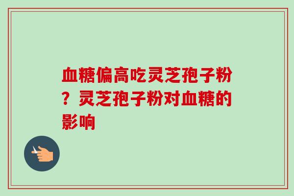 血糖偏高吃灵芝孢子粉？灵芝孢子粉对血糖的影响