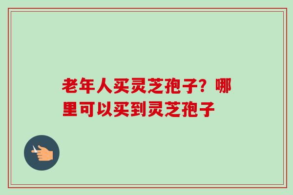 老年人买灵芝孢子？哪里可以买到灵芝孢子