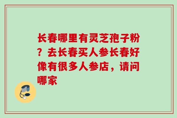 长春哪里有灵芝孢子粉？去长春买人参长春好像有很多人参店，请问哪家