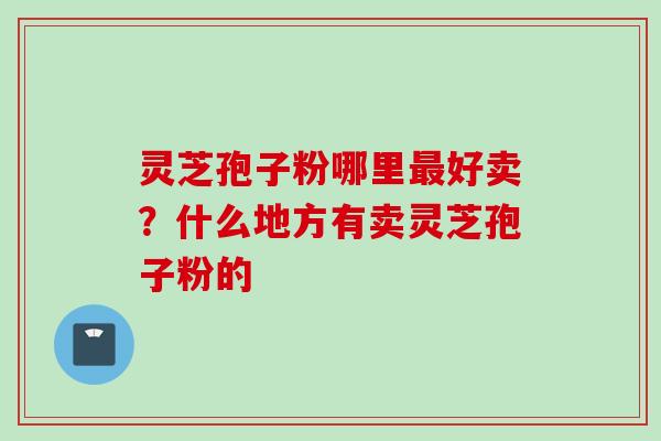 灵芝孢子粉哪里最好卖？什么地方有卖灵芝孢子粉的