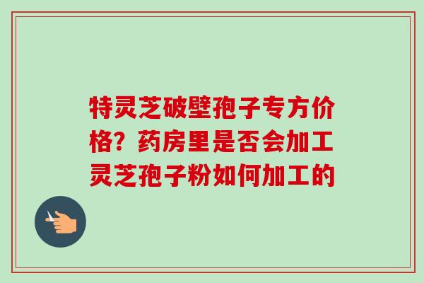 特灵芝破壁孢子专方价格？药房里是否会加工灵芝孢子粉如何加工的