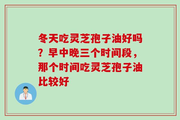 冬天吃灵芝孢子油好吗？早中晚三个时间段，那个时间吃灵芝孢子油比较好