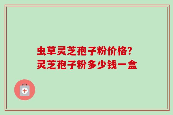 虫草灵芝孢子粉价格?灵芝孢子粉多少钱一盒 虫草灵芝孢子粉价格?灵芝孢子粉多少钱一盒