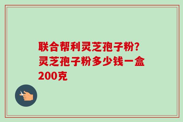 联合帮利灵芝孢子粉？灵芝孢子粉多少钱一盒200克