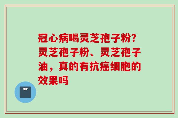 冠心病喝灵芝孢子粉？灵芝孢子粉、灵芝孢子油，真的有抗癌细胞的效果吗