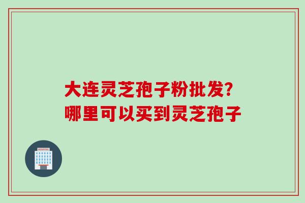 大连灵芝孢子粉批发？哪里可以买到灵芝孢子
