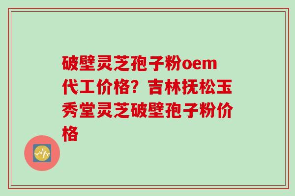 破壁灵芝孢子粉oem代工价格？吉林抚松玉秀堂灵芝破壁孢子粉价格