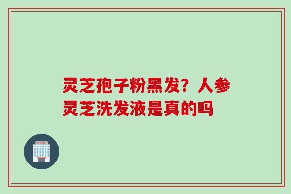 灵芝孢子粉黑发？人参灵芝洗发液是真的吗