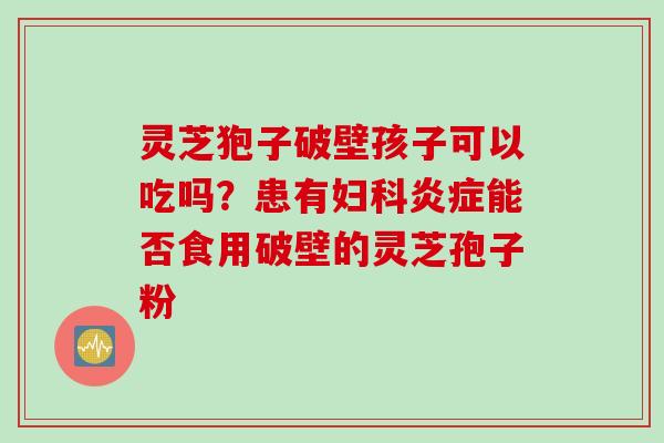 灵芝狍子破壁孩子可以吃吗？患有妇科炎症能否食用破壁的灵芝孢子粉