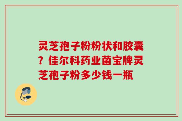 灵芝孢子粉粉状和胶囊?佳尔科药业菌宝牌灵芝孢子粉多少钱一瓶 灵芝孢子粉粉状和胶囊?佳尔科药业菌宝牌灵芝孢子粉多少钱一瓶