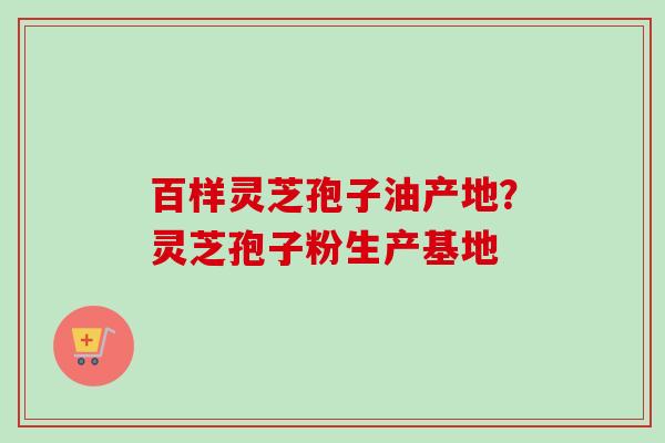 百样灵芝孢子油产地？灵芝孢子粉生产基地