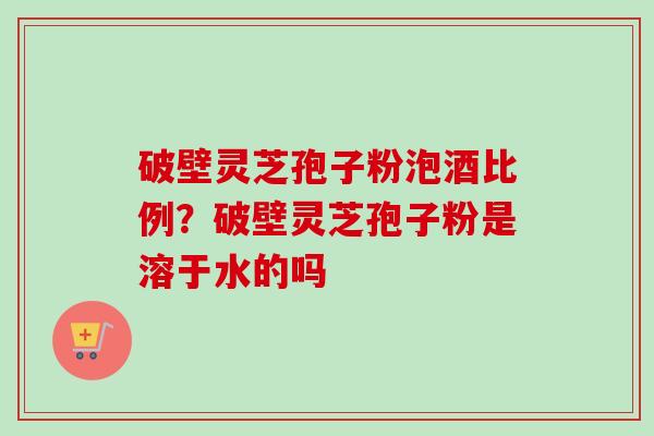 破壁灵芝孢子粉泡酒比例？破壁灵芝孢子粉是溶于水的吗