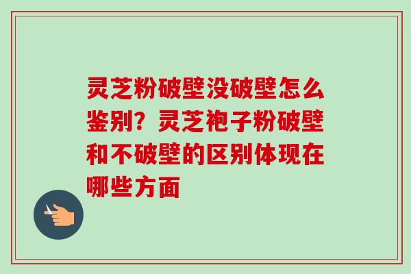 灵芝粉破壁没破壁怎么鉴别？灵芝袍子粉破壁和不破壁的区别体现在哪些方面