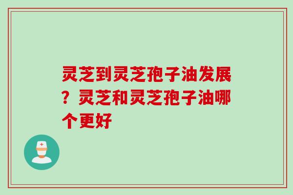 灵芝到灵芝孢子油发展?灵芝和灵芝孢子油哪个更好 灵芝到灵芝孢子油发展?灵芝和灵芝孢子油哪个更好