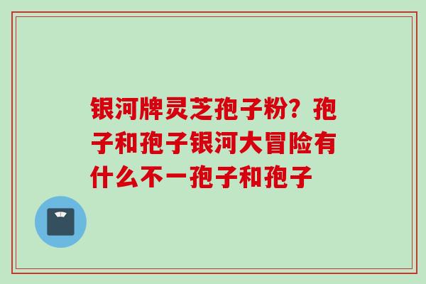 银河牌灵芝孢子粉？孢子和孢子银河大冒险有什么不一孢子和孢子