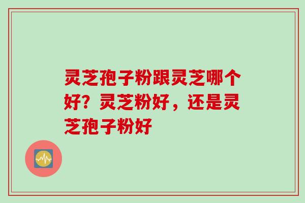 灵芝孢子粉跟灵芝哪个好？灵芝粉好，还是灵芝孢子粉好