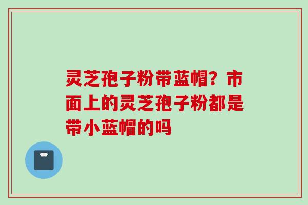 灵芝孢子粉带蓝帽？市面上的灵芝孢子粉都是带小蓝帽的吗