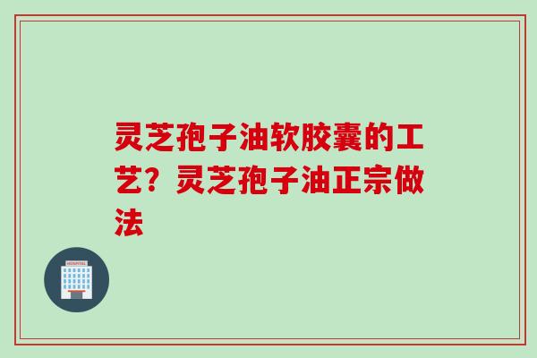 灵芝孢子油软胶囊的工艺？灵芝孢子油正宗做法