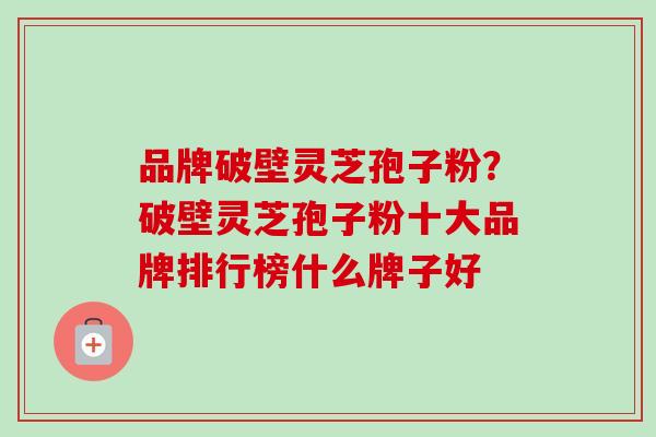 品牌破壁灵芝孢子粉？破壁灵芝孢子粉十大品牌排行榜什么牌子好