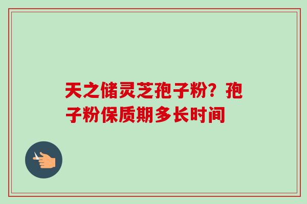 天之储灵芝孢子粉？孢子粉保质期多长时间